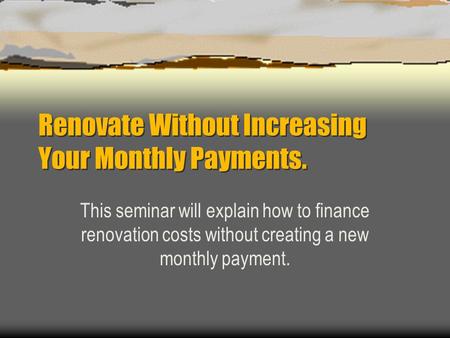 Renovate Without Increasing Your Monthly Payments. This seminar will explain how to finance renovation costs without creating a new monthly payment.