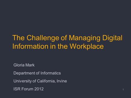 The Challenge of Managing Digital Information in the Workplace Gloria Mark Department of Informatics University of California, Irvine ISR Forum 2012 1.
