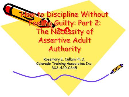 How to Discipline Without Feeling Guilty: Part 2: The Necessity of Assertive Adult Authority Rosemary E. Cullain Ph.D. Colorado Training Associates Inc.