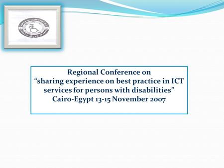 Regional Conference on sharing experience on best practice in ICT services for persons with disabilities Cairo-Egypt 13-15 November 2007.