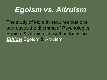 Egoism vs. Altruism The study of Morality requires that one addresses the dilemma of Psychological Egoism & Altruism as well as focus on Ethical Egoism.