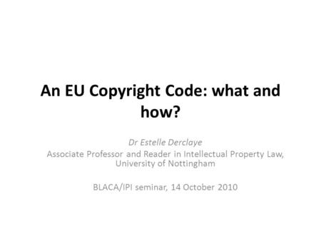 An EU Copyright Code: what and how? Dr Estelle Derclaye Associate Professor and Reader in Intellectual Property Law, University of Nottingham BLACA/IPI.