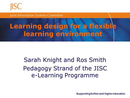 Supporting further and higher education Learning design for a flexible learning environment Sarah Knight and Ros Smith Pedagogy Strand of the JISC e-Learning.
