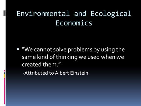 Environmental and Ecological Economics We cannot solve problems by using the same kind of thinking we used when we created them. -Attributed to Albert.