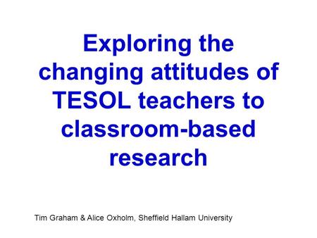Exploring the changing attitudes of TESOL teachers to classroom-based research Tim Graham & Alice Oxholm, Sheffield Hallam University.