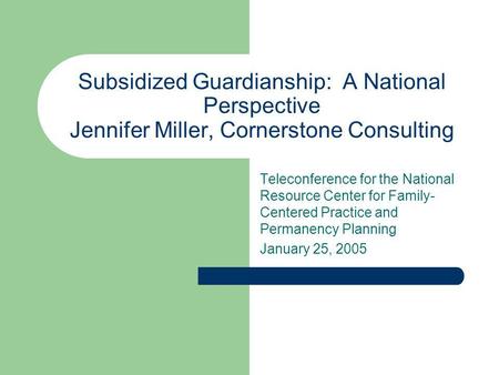 Subsidized Guardianship: A National Perspective Jennifer Miller, Cornerstone Consulting Teleconference for the National Resource Center for Family- Centered.