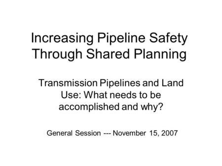 Increasing Pipeline Safety Through Shared Planning Transmission Pipelines and Land Use: What needs to be accomplished and why? General Session --- November.