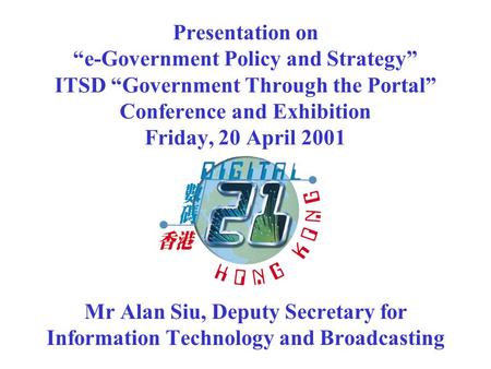 Presentation on e-Government Policy and Strategy ITSD Government Through the Portal Conference and Exhibition Friday, 20 April 2001 Mr Alan Siu, Deputy.