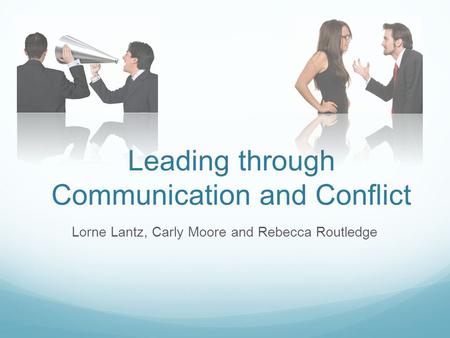 Leading through Communication and Conflict Lorne Lantz, Carly Moore and Rebecca Routledge.