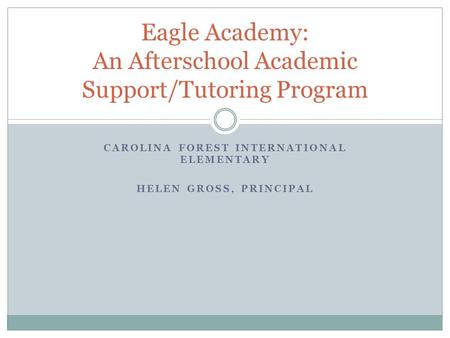 CAROLINA FOREST INTERNATIONAL ELEMENTARY HELEN GROSS, PRINCIPAL Eagle Academy: An Afterschool Academic Support/Tutoring Program.