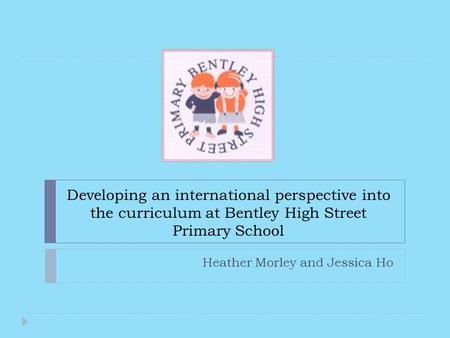 Developing an international perspective into the curriculum at Bentley High Street Primary School Heather Morley and Jessica Ho.