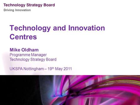 Driving Innovation Technology and Innovation Centres Mike Oldham Programme Manager Technology Strategy Board UKSPA Nottingham – 19 th May 2011.