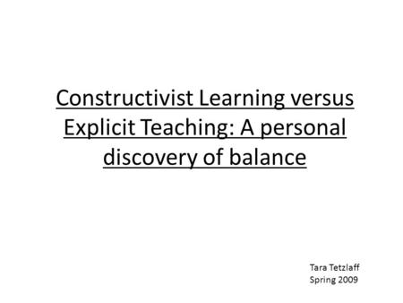 Constructivist Learning versus Explicit Teaching: A personal discovery of balance Tara Tetzlaff Spring 2009.