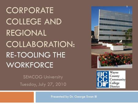 CORPORATE COLLEGE AND REGIONAL COLLABORATION: RE-TOOLING THE WORKFORCE SEMCOG University Tuesday, July 27, 2010 1 Presented by Dr. George Swan III.
