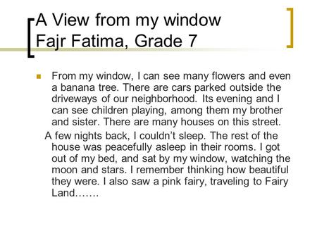 A View from my window Fajr Fatima, Grade 7 From my window, I can see many flowers and even a banana tree. There are cars parked outside the driveways of.
