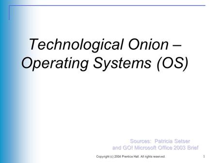 Copyright (c) 2004 Prentice Hall. All rights reserved. 1 Technological Onion – Operating Systems (OS) Sources: Patricia Setser and GO! Microsoft Office.