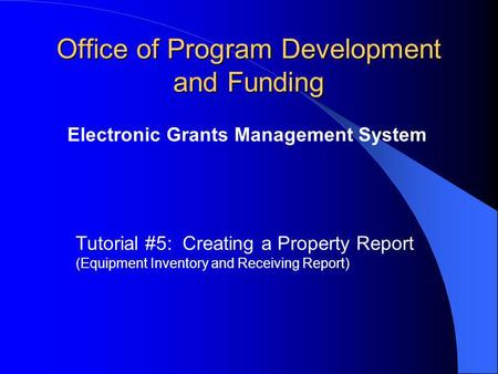 Office of Program Development and Funding Electronic Grants Management System Tutorial #5: Creating a Property Report (Equipment Inventory and Receiving.