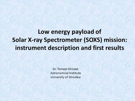 Low energy payload of Solar X-ray Spectrometer (SOXS) mission: instrument description and first results Dr. Tomasz Mrozek Astronomical Institute University.