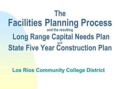 The Facilities Planning Process and the resulting Long Range Capital Needs Plan and State Five Year Construction Plan Los Rios Community College District.