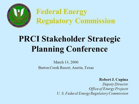 Federal Energy Regulatory Commission PRCI Stakeholder Strategic Planning Conference March 14, 2006 Barton Creek Resort, Austin, Texas Robert J. Cupina.