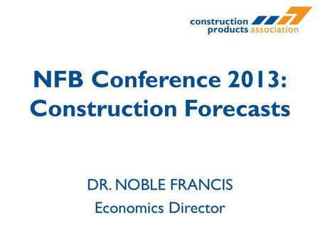 NFB Conference 2013: Construction Forecasts DR. NOBLE FRANCIS Economics Director.