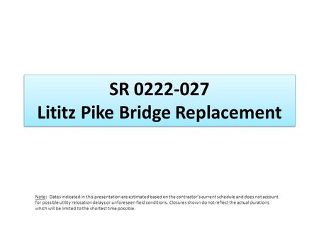 SR 0222-027 Lititz Pike Bridge Replacement Note: Dates indicated in this presentation are estimated based on the contractors current schedule and does.