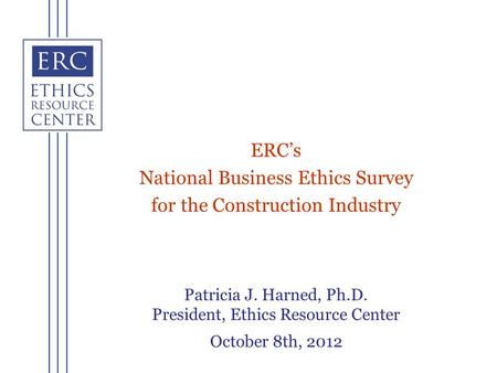 Patricia J. Harned, Ph.D. President, Ethics Resource Center October 8th, 2012 ERCs National Business Ethics Survey for the Construction Industry.