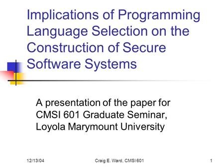 12/13/04Craig E. Ward, CMSI 6011 Implications of Programming Language Selection on the Construction of Secure Software Systems A presentation of the paper.