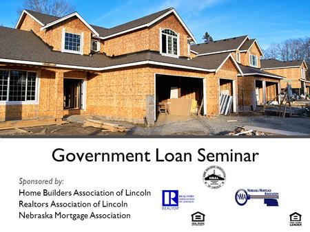 Government Loan Seminar Sponsored by: Home Builders Association of Lincoln Realtors Association of Lincoln Nebraska Mortgage Association.