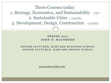 SPRING 2011 JOHN D. MACOMBER SENIOR LECTURER, HARVARD BUSINESS SCHOOL SENIOR LECTURER, HARVARD DESIGN SCHOOL Three Courses today: 1. Strategy, Economics,