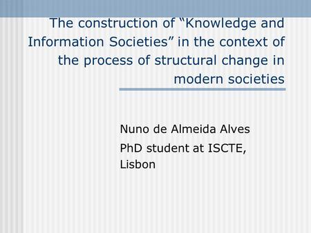 The construction of Knowledge and Information Societies in the context of the process of structural change in modern societies Nuno de Almeida Alves PhD.