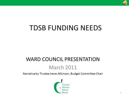1 TDSB FUNDING NEEDS WARD COUNCIL PRESENTATION March 2011 Narrative by Trustee Irene Atkinson, Budget Committee Chair 1.