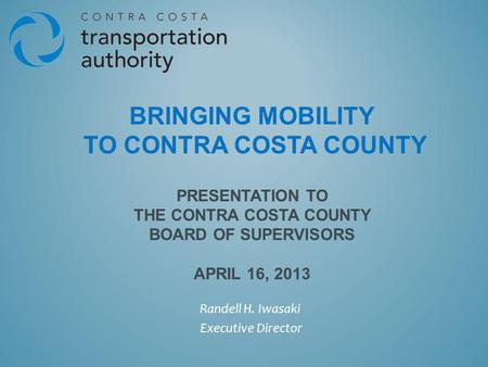 BRINGING MOBILITY TO CONTRA COSTA COUNTY PRESENTATION TO THE CONTRA COSTA COUNTY BOARD OF SUPERVISORS APRIL 16, 2013 Randell H. Iwasaki Executive Director.