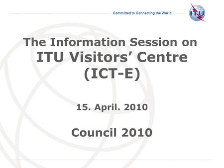 Committed to Connecting the World The Information Session on ITU Visitors Centre (ICT-E) 15. April. 2010 Council 2010.