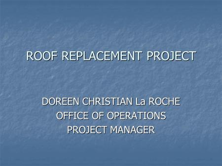 ROOF REPLACEMENT PROJECT DOREEN CHRISTIAN La ROCHE OFFICE OF OPERATIONS PROJECT MANAGER.