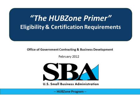 Office of Government Contracting & Business Development -- HUBZone Program -- February 2012 The HUBZone Primer Eligibility & Certification Requirements.