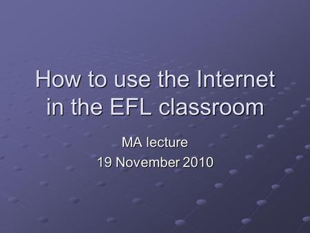 How to use the Internet in the EFL classroom MA lecture 19 November 2010.