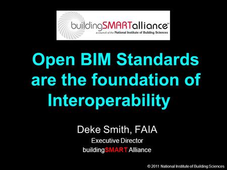 © 2011 National Institute of Building Sciences Open BIM Standards are the foundation of Interoperability Deke Smith, FAIA Executive Director buildingSMART.
