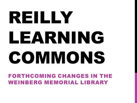 REILLY LEARNING COMMONS FORTHCOMING CHANGES IN THE WEINBERG MEMORIAL LIBRARY.