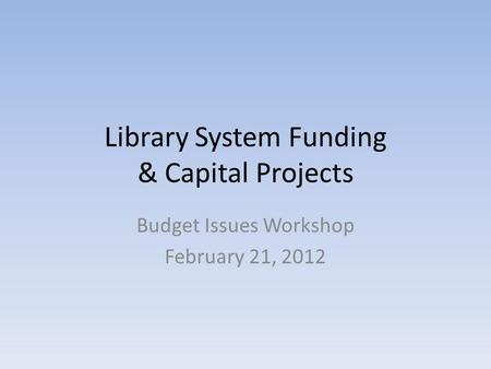 Library System Funding & Capital Projects Budget Issues Workshop February 21, 2012.