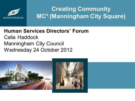 Creating Community MC² (Manningham City Square) Human Services Directors Forum Celia Haddock Manningham City Council Wednesday 24 October 2012.