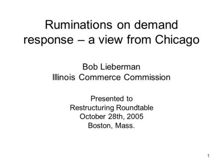 1 Ruminations on demand response – a view from Chicago Bob Lieberman Illinois Commerce Commission Presented to Restructuring Roundtable October 28th, 2005.
