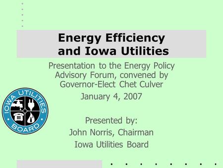 1 Energy Efficiency and Iowa Utilities Presentation to the Energy Policy Advisory Forum, convened by Governor-Elect Chet Culver January 4, 2007 Presented.