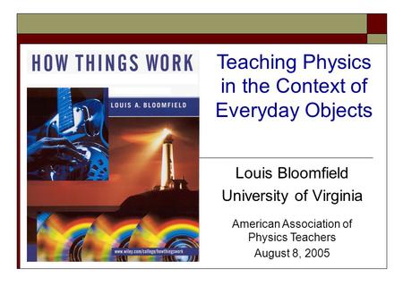 Louis Bloomfield University of Virginia American Association of Physics Teachers August 8, 2005 Teaching Physics in the Context of Everyday Objects.