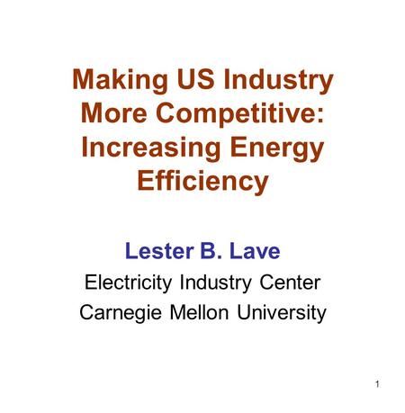1 Making US Industry More Competitive: Increasing Energy Efficiency Lester B. Lave Electricity Industry Center Carnegie Mellon University.