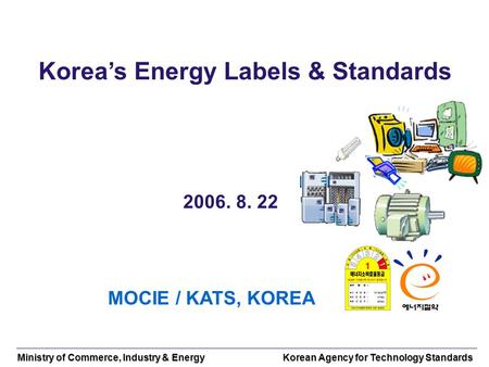 Ministry of Commerce, Industry & Energy Korean Agency for Technology Standards Koreas Energy Labels & Standards 2006. 8. 22 MOCIE / KATS, KOREA.