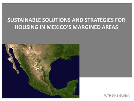     SUSTAINABLE SOLUTIONS AND STRATEGIES FOR HOUSING IN MEXICO’S MARGINED AREAS RUTH DIAZ GURRIA.