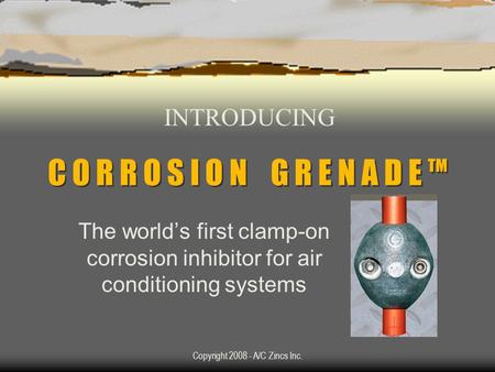 Copyright 2008 - A/C Zincs Inc. C O R R O S I O N G R E N A D E TM The worlds first clamp-on corrosion inhibitor for air conditioning systems INTRODUCING.