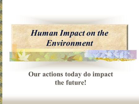 Human Impact on the Environment Our actions today do impact the future!