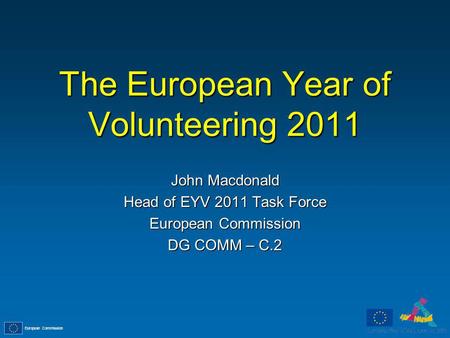 European Commission The European Year of Volunteering 2011 John Macdonald Head of EYV 2011 Task Force European Commission DG COMM – C.2.